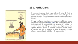 EL SUPERHOMBRE
El superhombre es el único capaz tal vez de mirar de frente al
eterno retorno, aceptando la vida. Posee amor fati que es el
aferrarse a la vida, el amor al sufrimiento que se repite a través del
tiempo.
El superhombre se caracteriza por una completa libertad frente a
los valores tradicionales(espíritu libre) Sus actos se rigen por un
modelo terrenal. Se siente atraído por la fuerza, la vitalidad y el
poder, y asume su vida por si mismo sin depender de otro
supremo. Frente a él están los hombres del rebaño quienes todavía
se inclinan ante los dictados de un Dios (inventado) y rinden
tributo a una moral de la debilidad y de la compasión.
 