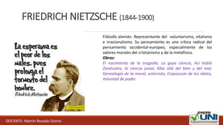 FRIEDRICH NIETZSCHE (1844-1900)
DOCENTE: Martín Rosado Osorio
Filósofo alemán. Representante del voluntarismo, vitalismo
e irracionalismo. Su pensamiento es una crítica radical del
pensamiento occidental-europeo, especialmente de los
valores morales del cristianismo y de la metafísica.
Obras:
El nacimiento de la tragedia, La gaya ciencia, Así habló
Zaratustra, la ciencia jovial, Más allá del bien y del mal,
Genealogía de la moral, anticristo, Crepúsculo de los ídolos,
Voluntad de poder.
 