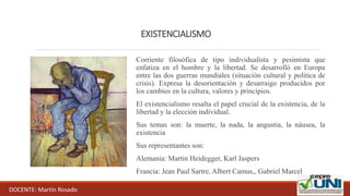 EXISTENCIALISMO
Corriente filosófica de tipo individualista y pesimista que
enfatiza en el hombre y la libertad. Se desarrolló en Europa
entre las dos guerras mundiales (situación cultural y política de
crisis). Expresa la desorientación y desarraigo producidos por
los cambios en la cultura, valores y principios.
El existencialismo resalta el papel crucial de la existencia, de la
libertad y la elección individual.
Sus temas son: la muerte, la nada, la angustia, la náusea, la
existencia
Sus representantes son:
Alemania: Martin Heidegger, Karl Jaspers
Francia: Jean Paul Sartre, Albert Camus,, Gabriel Marcel
DOCENTE: Martín Rosado
 