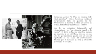 Dostoievski escribe: “Si Dios no existiera, todo
estaría permitido”. Este es el punto de partida del
existencialismo. Para esta postura, no hay
determinismo; el hombre es libre, el hombre es
libertad. El hombre está condenado a ser libre.
Uno de los postulados fundamentales del
existencialismo es: “La existencia precede a la
esencia”. Es decir, no hay una naturaleza humana
que determine a los individuos, sino que son sus
actos los que determinan quienes son, así como el
significado de sus vidas. El existencialismo
defiende que el individuo es libre y totalmente
responsable de sus actos.
 
