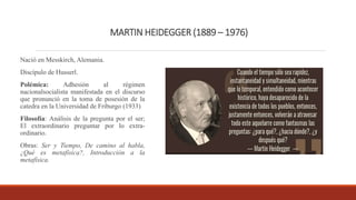 MARTIN HEIDEGGER (1889 – 1976)
Nació en Messkirch, Alemania.
Discípulo de Husserl.
Polémica: Adhesión al régimen
nacionalsocialista manifestada en el discurso
que pronunció en la toma de posesión de la
catedra en la Universidad de Friburgo (1933)
Filosofía: Análisis de la pregunta por el ser;
El extraordinario preguntar por lo extra-
ordinario.
Obras: Ser y Tiempo, De camino al habla,
¿Qué es metafísica?, Introducción a la
metafísica.
 