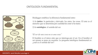ONTOLOGÍA FUNDAMENTAL
Heidegger establece la diferencia fundamental entre:
1) lo óntico: lo particular y derivado, los entes, las cosas. El ente es el
utensilio que se determina por cualidad de estar-a-la-mano.
2) lo ontológico: el sentido del ser.
“El ser de una cosa no es una cosa”
El hombre es el único ente que se interroga por el ser. En el hombre el
ser mismo se pone en cuestión. La pregunta ontológica fundamental es:
¿cuál es el sentido del ser?
DOCENTE: Jamil Nicolle Luzuriaga V.
 