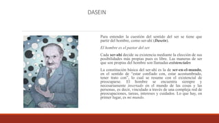 DASEIN
Para entender la cuestión del sentido del ser se tiene que
partir del hombre, como ser-ahí (Dasein).
El hombre es el pastor del ser.
Cada ser-ahí decide su existencia mediante la elección de sus
posibilidades más propias pues es libre. Las maneras de ser
que son propias del hombre son llamadas existenciales
La constitución básica del ser-ahí es la de ser-en-el-mundo,
en el sentido de “estar confiado con, estar acostumbrado,
tener trato con”, lo cual se resume con el existencial de
preocuparse. El hombre se encuentra siempre y
necesariamente insertado en el mundo de las cosas y las
personas, es decir, vinculado a través de una compleja red de
preocupaciones, tareas, intereses y cuidados. Lo que hay, en
primer lugar, es mi mundo.
 