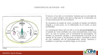 CONDICIONES DEL DA-SEIN (SER – AHÍ)
El dasein, el ser-ahí, es el existente humano que no está dado de
una vez y para siempre, sino que es algo que se va haciendo, no
es una esencia previa a la existencia.
Se encuentra en estado de yecto, arrojado al mundo sin haberlo
elegido y es pro-yecto, se va elaborando en el existir, es pura
posibilidad.
La constitución básica del ser-ahí es la de ser-en-el-mundo, en
el sentido de “estar confiado con, estar acostumbrado, tener trato
con”, lo cual se resume con el existencial de preocuparse. El
hombre se encuentra siempre y necesariamente insertado en el
mundo de las cosas y las personas, es decir, vinculado a través
de una compleja red de preocupaciones, tareas, intereses y
cuidados. Lo que hay, en primer lugar, es mi mundo.
DOCENTE: Martín Rosado
 