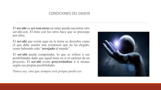 CONDICIONES DEL DASEIN
El ser-ahí es ser-con-otros en tanto pueda encontrar otro
ser-ahí-con. El trato con los otros hace que se preocupe
por ellos.
El ser-ahí que existe aquí en la tierra se descubre como
el que debe asumir una existencia que no ha elegido,
como habiendo sido “arrojado al mundo”.
El ser-ahí puede comprender, lo que se refiere a sus
posibilidades dado que aquel tiene en sí el carácter de un
proyecto. El ser-ahí existe proyectándose a sí mismo
según sus propias posibilidades
Nunca soy, sino que siempre seré porque puedo ser.
 