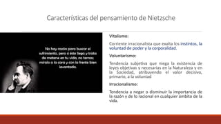 Características del pensamiento de Nietzsche
Vitalismo:
Corriente irracionalista que exalta los instintos, la
voluntad de poder y la corporalidad.
Voluntarismo:
Tendencia subjetiva que niega la existencia de
leyes objetivas y necesarias en la Naturaleza y en
la Sociedad, atribuyendo el valor decisivo,
primario, a la voluntad
Irracionalismo:
Tendencia a negar o disminuir la importancia de
la razón y de lo racional en cualquier ámbito de la
vida.
 