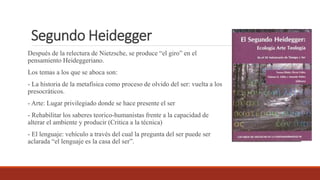 Segundo Heidegger
Después de la relectura de Nietzsche, se produce “el giro” en el
pensamiento Heideggeriano.
Los temas a los que se aboca son:
- La historia de la metafísica como proceso de olvido del ser: vuelta a los
presocráticos.
- Arte: Lugar privilegiado donde se hace presente el ser
- Rehabilitar los saberes teorico-humanistas frente a la capacidad de
alterar el ambiente y producir (Critica a la técnica)
- El lenguaje: vehículo a través del cual la pregunta del ser puede ser
aclarada “el lenguaje es la casa del ser”.
 