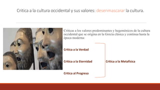 Critica a la cultura occidental y sus valores: desenmascarar la cultura.
Criticas a los valores predominantes y hegemónicos de la cultura
occidental que se origina en la Grecia clásica y continua hasta la
época moderna:
Critica a la Verdad
Critica a la Eternidad Critica a la Metafísica
Critica al Progreso
 