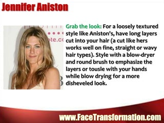 Jennifer AnistonGrab the look: For a loosely textured style like Aniston's, have long layers cut into your hair (a cut like hers works well on fine, straight or wavy hair types). Style with a blow-dryer and round brush to emphasize the layers or tousle with your hands while blow drying for a more disheveled look. www.FaceTransformation.com