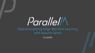 Operationalizing Edge Machine Learning
with Apache Spark
ParallelM
 