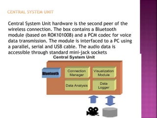 Central System Unit hardware is the second peer of the
wireless connection. The box contains a Bluetooth
module (based on ROK101008) and a PCM codec for voice
data transmission. The module is interfaced to a PC using
a parallel, serial and USB cable. The audio data is
accessible through standard mini-jack sockets
 