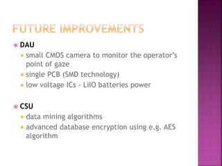  DAU
 small CMOS camera to monitor the operator’s
point of gaze
 single PCB (SMD technology)
 low voltage ICs - LiIO batteries power
 CSU
 data mining algorithms
 advanced database encryption using e.g. AES
algorithm
 