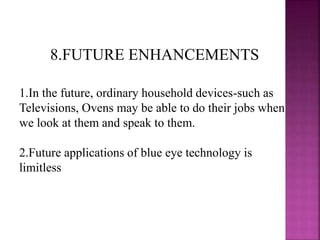 8.FUTURE ENHANCEMENTS
1.In the future, ordinary household devices-such as
Televisions, Ovens may be able to do their jobs when
we look at them and speak to them.
2.Future applications of blue eye technology is
limitless
 