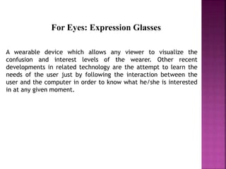 A wearable device which allows any viewer to visualize the
confusion and interest levels of the wearer. Other recent
developments in related technology are the attempt to learn the
needs of the user just by following the interaction between the
user and the computer in order to know what he/she is interested
in at any given moment.
For Eyes: Expression Glasses
 