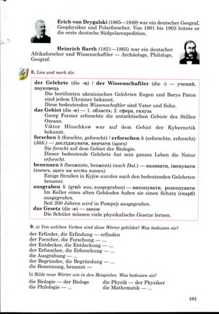 Erich von Drygalski (1865—1949) war ein deutscher Geograf,
Geophysiker und Polarforscher. Von 1901 bis 1903 leitete er
die erste deutsche Siidpolarexpedition.
Heinrich Barth (1821—1865) war ein deutscher
Afrikaforscher und Wissenschaftler — Archaologe, Philologe,
Geograf.
8. Lies und merk dir.
der Gelehrte (die -n) / der Wissenschaftler (die -) —
Die beruhmten ukrainischen Gelehrten Eugen und Borys Paton
sind jedem Ukrainer bekannt.
Diese bedeutenden Wissenschaftler sind Vater und Sohn.
das Gebiet (die -e) — 1. o6jiacTt>; 2. c$epa, ranysB
Georg Forster erforschte die antarktischen Gebiete des Stillen
Ozeans.
Viktor Hluschkow war auf dem Gebiet der Kybernetik
bekannt.
forschen h (forschte, geforscht)/ erforschen h (erforschte,erforscht)
(Akk.) flOCJIlflJKyBaTH, BHB^aTH (mOCb)
Sie forscht auf dem Gebiet der Biologie.
Dieser bedeutende Gelehrte hat sein ganzes Leben die Natur
erforscht.
benennen h (benannte, benannt) (nach Dat.) —HaansaTH, i
(KOZOCb, mOCb HO, H6Cmb KOZOCb)
Einige StraBen in Kyjiw wurden nach den bedeutenden Gelehrten
benannt.
ausgraben h (grub aus, ausgegraben) — EHKonysaTH, posKonysaTH
Im Keller eines alten Gebaudes haben sie einen Schatz
ausgegraben.
Seit 200 Jahren wird in Pompeji ausgegraben.
das Gesetz (die -e) — saKOH
Die Schiller miissen viele physikalische Gesetze lernen.
9. a) Von welchen Verben sind diese Worter gebildet? Was bedeuten sie?
der Erfinder, die Erfindung— erfinden
der Forscher, die Forschung — ...
der Entdecker, die Entdeckung— ...
der Erforscher, die Erforschung— ...
die Ausgrabung— ...
der Begriinder, die Begriindung — ...
die Benennung, benannt —
b) Bilde neue Worter wie in den Beispielen. Was bedeuten sie?
die Biologie— der Biologe die Physik — der Physiker
die Philologie — ... die Mathematik — ...
101
 