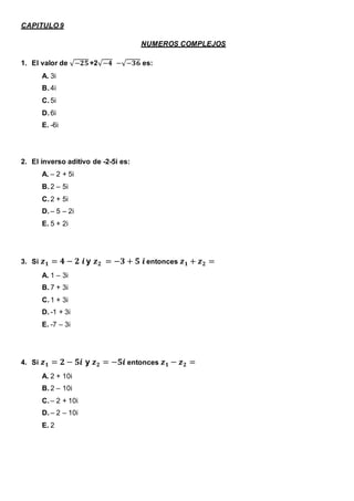 CAPITULO 9
NUMEROS COMPLEJOS
1. El valor de √−𝟐𝟓 +2√−𝟒 −√−𝟑𝟔 es:
A. 3i
B. 4i
C. 5i
D. 6i
E. -6i
2. El inverso aditivo de -2-5i es:
A. – 2 + 5i
B. 2 – 5i
C. 2 + 5i
D. – 5 – 2i
E. 5 + 2i
3. Si 𝒛 𝟏 = 𝟒 − 𝟐 𝒊 y 𝒛 𝟐 = −𝟑 + 𝟓 𝒊 entonces 𝒛 𝟏 + 𝒛 𝟐 =
A. 1 – 3i
B. 7 + 3i
C. 1 + 3i
D. -1 + 3i
E. -7 – 3i
4. Si 𝒛 𝟏 = 𝟐 − 𝟓𝒊 y 𝒛 𝟐 = −𝟓𝒊 entonces 𝒛 𝟏 − 𝒛 𝟐 =
A. 2 + 10i
B. 2 – 10i
C. – 2 + 10i
D. – 2 – 10i
E. 2
 