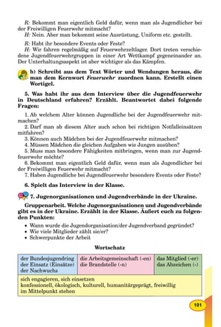 101
R: Bekommt man eigentlich Geld dafür, wenn man als Jugendlicher bei
der Freiwilligen Feuerwehr mitmacht?
H: Nein. Aber man bekommt seine Ausrüstung, Uniform etc. gestellt.
R: Habt ihr besondere Events oder Feste?
H: Wir fahren regelmäßig auf Feuerwehrzeltlager. Dort treten verschie-
dene Jugendfeuerwehrgruppen in einer Art Wettkampf gegeneinander an.
Der Unterhaltungsaspekt ist aber wichtiger als das Kämpfen.
b) Schreibt aus dem Text Wörter und Wendungen heraus, die
man dem Kernwort Feuerwehr zuordnen kann. Erstellt einen
Wortigel.
5. Was habt ihr aus dem Interview über die Jugendfeuerwehr
in Deutschland erfahren? Erzählt. Beantwortet dabei folgende
Fragen:
1. Ab welchem Alter können Jugendliche bei der Jugendfeuerwehr mit-
machen?
2. Darf man ab diesem Alter auch schon bei richtigen Notfalleinsätzen
mitfahren?
3. Können auch Mädchen bei der Jugendfeuerwehr mitmachen?
4. Müssen Mädchen die gleichen Aufgaben wie Jungen ausüben?
5. Muss man besondere Fähigkeiten mitbringen, wenn man zur Jugend-
feuerwehr möchte?
6. Bekommt man eigentlich Geld dafür, wenn man als Jugendlicher bei
der Freiwilligen Feuerwehr mitmacht?
7. Haben Jugendliche bei Jugendfeuerwehr besondere Events oder Feste?
6. Spielt das Interview in der Klasse.
7. Jugenorganisationen und Jugendverbände in der Ukraine.
Gruppenarbeit. Welche Jugenorganisationen und Jugendverbände
gibt es in der Ukraine. Erzählt in der Klasse. Äußert euch zu folgen-
g g g
den Punkten:
 Wann wurde die Jugendorganisation/der Jugendverband gegründet?
 Wie viele Mitglieder zählt sie/er?
 Schwerpunkte der Arbeit
Wortschatz
der Bundesjugendring
der Einsatz (Einsätze)
der Nachwuchs
die Arbeitsgemeinschaft (-en)
die Brandstelle (-n)
das Mitglied (-er)
das Abzeichen (-)
sich engagieren, sich einsetzen
konfessionell, ökologisch, kulturell, humanitärgeprägt, freiwillig
im Mittelpunkt stehen
 