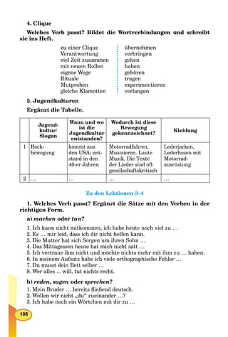 4. Clique
Welches Verb passt? Bildet die Wortverbindungen und schreibt
sie ins Heft.
zu einer Clique
Verantwortung
viel Zeit zusammen
mit neuen Rollen
eigene Wege
Rituale
Mutproben
gleiche Klamotten
übernehmen
verbringen
gehen
haben
gehören
tragen
experimentieren
verlangen
5. Jugendkulturen
Ergänzt die Tabelle.
Jugend-
kultur/
Slogan
Wann und wo
ist die
Jugendkultur
entstanden?
Wodurch ist diese
Bewegung
gekennzeichnet?
Kleidung
1 Rock-
bewegung
kommt aus
den USA; ent-
stand in den
40-er Jahren
Motorradfahren,
Musizieren. Laute
Musik. Die Texte
der Lieder sind oft
gesellschaftskritisch
Lederjacken,
Lederhosen mit
Motorrad-
ausrüstung
2 … … … …
Zu den Lektionen 3–4
1. Welches Verb passt? Ergänzt die Sätze mit den Verben in der
richtigen Form.
a) machen oder tun?
1. Ich kann nicht mitkommen, ich habe heute noch viel zu …
2. Es … mir leid, dass ich dir nicht helfen kann.
3. Die Mutter hat sich Sorgen um ihren Sohn …
4. Das Mittagessen heute hat mich nicht satt …
5. Ich vertraue ihm nicht und möchte nichts mehr mit ihm zu … haben.
6. In meinem Aufsatz habe ich viele orthographische Fehler …
7. Du musst dein Bett selber …
8. Wer alles ... will, tut nichts recht.
b) reden, sagen oder sprechen?
1. Mein Bruder … bereits ﬂießend deutsch.
2. Wollen wir nicht „du“ zueinander …?
3. Ich habe noch ein Wörtchen mit dir zu …
 