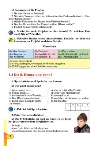 12
b) Beantwortet die Fragen.
1. Wo war Hanna im Sommer?
2. Wie viele Traceure haben am internationalen Parkour-Festival in Han-
nover teilgenommen?
3. Welche Eindrücke hat Hanna vom Parkour-Festival?
4. Was hat Hanna über das Projekt in ihrer Klasse erzählt?
5. Findest du das Projekt interessant?
4. Macht ihr auch Projekte an der Schule? Zu welchen The-
men? Wie oft? Erzählt.
5. Schreibe Hanna einen Antwortbrief. Erzähle ihr über ein
interessantes Projekt an deiner Schule.
Wortschatz
der/das Parcour
der Traceur (-e)
der Kochkurs
die Zeile (-n)
die Großküche (-n)
die Eisdiele (-n)
das Festival (-s)
das Schlüsselwort (..wörter)
das Trainingslager (-)
stressig, anstrengend
klettern, austragen, versorgen, verdienen, ausgeben
in Erfüllung gehen, einen Kochkurs machen
1.3 Die 9. Klasse und dann?
1. Sprichwörter und Sprüche zum Lernen
a) Was passt zusammen?
1. Zum Lernen ist …
2. Übung macht …
3. Lernen hat bittere Wurzeln, …
4. Was Hänschen nicht lernt, …
5. Es ist keine Schande nichts
zu wissen, ...
A aber es trägt süße Frucht.
B lernt Hans nimmermehr.
C niemand zu alt.
D wohl aber, nichts lernen zu wollen.
E den Meister.
b) Erklärt 2–3 Sprichwörter.
2. Peter Klein, Realschüler
a) Das 9. Schuljahr ist bald zu Ende. Peter Klein
hat jetzt verschiedene Möglichkeiten.
Er kann …
a) noch ein Jahr zur Schule gehen.
b) aufs Gymnasium oder auf die Gesamtschule gehen.
1 2 3 4 5
 