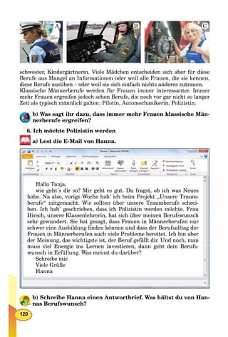 120
schwester, Kindergärtnerin. Viele Mädchen entscheiden sich aber für diese
Berufe aus Mangel an Informationen oder weil alle Frauen, die sie kennen,
diese Berufe ausüben – oder weil sie sich einfach nichts anderes zutrauen.
Klassische Männerberufe werden für Frauen immer interessanter. Immer
mehr Frauen ergreifen jedoch schon Berufe, die noch vor gar nicht so langer
Zeit als typisch männlich galten: Pilotin, Automechanikerin, Polizistin.
b) Was sagt ihr dazu, dass immer mehr Frauen klassische Män-
nerberufe ergreifen?
6. Ich möchte Polizistin werden
a) Lest die E-Mail von Hanna.
Hallo Tanja,
wie geht’s dir so? Mir geht es gut Du fragst ob ich was Neueswie geht s dir so? Mir geht es gut. Du fragst, ob ich was Neueswie geht s dir so? Mir geht es gut Du fragst ob ich was Neues
habe. Na also, vorige Woche hab’ ich beim Projekt „Unsere Traum-
berufe“ mitgemacht. Wir sollten über unsere Traumberufe schrei-
ben Ich hab’ geschrieben dass ich Polizistin werden möchte Frauben. Ich hab geschrieben, dass ich Polizistin werden möchte. Frauben Ich hab geschrieben dass ich Polizistin werden möchte Frau
Hirsch, unsere Klassenlehrerin, hat sich über meinen Berufswunsch, ,
sehr gewundert. Sie hat gesagt, dass Frauen in Männerberufen nur
schwer eine Ausbildung ﬁnden können und dass der Berufsalltag derschwer eine Ausbildung ﬁnden können und dass der Berufsalltag der
Frauen in Männerberufen auch viele Probleme bereitet. Ich bin aber
der Meinung, das wichtigste ist, der Beruf gefällt dir. Und noch, man
muss iel Energie ins Lernen in estieren dann geht dein Berufsi l E i i L i ti d ht d i B fmuss viel Energie ins Lernen investieren, dann geht dein Berufs-
wunsch in Erfüllung Was meinst du darüber?wunsch in Erfüllung Was meinst du darüber?wunsch in Erfüllung. Was meinst du darüber?
Schreibe mir.
Viele Grüße
Hanna
b) Schreibe Hanna einen Antwortbrief. Was hältst du von Han-
nas Berufswunsch?
A B C
 