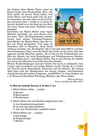 125
Am liebsten hätte Martin Rütter schon als
kleiner Junge einen Hund gehabt. Aber: „Als
Kind durfte ich keinen Hund haben, weil
meine Eltern noch heute jedes Tier als sinn-
los betrachten, das man nicht auf den Grill le-
gen und essen kann“, erzählt er in einem In-
terview. Deshalb ist er als Kind mit den Hun-
den seiner Tante und seiner Nachbarn Gassi
gegangen.
Inzwischen hat Martin Rütter seine eigene
Methode entwickelt, wie man Hunde erzie-
hen kann. Über 100 Hundeschulen arbeiten
bereits nach seinem Trainings-Progamm.
Auch Bücher hat Martin Rütter über das Le-
ben mit Hund geschrieben. Und sogar im
Fernsehen hilft er Menschen, ihren Hund
richtig zu erziehen. Als „Hundeproﬁ“ gibt er seit dem Jahr 2003 in verschie-
denen Sendungen Tipps, wenn der Hund mal wieder an der Leine zieht oder
aggressiv fremde Menschen anbellt. „Es ist fast nie der Problemhund, son-
dern der Mensch, der seine Einstellungen und Verhaltensweisen überden-
ken und ändern muss“, sagt Martin Rütter. Das ist sein Prinzip: Er arbeitet
mit und an den Menschen und hilft damit den Hunden.
Rütters Hunde-Sendungen sind sehr beliebt. Sie waren so erfolgreich, dass
er jetzt sogar Live-Shows auf großen Bühnen macht. Gerade ist er wieder
auf Tournee durch Deutschland, Österreich und die Schweiz. Bis Anfang
j g g
April kann man den Hundetrainer mit seinem lustigen, unterhaltsamen
und gleichzeitig lehrreichen Programm „nachSITZen“ in vielen Städten wie
z. B. Hannover, Düsseldorf, Würzburg, München oder Wien erleben.
Melanie Helmers
Presse und Sprache, März 2017
b) Was ist richtig? Kreuzt A, B oder C an.C
1. Martin Rütter wollte … werden.
A Sportler
B Sportreporter
C Hundetrainer
2. Martin Rütter hat sein Studium abgebrochen und …
A eine Hundeschule gegründet.
B ist nach Australien gefahren.
C sich zum Hundetrainer ausbilden lassen.
3. Martin Rütter hat … studiert.
A Psychologie
B Tierpsychologie
C Medizin
 