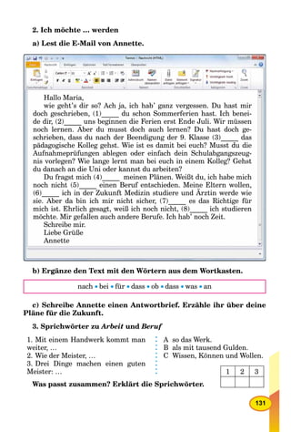 131
2. Ich möchte … werden
a) Lest die E-Mail von Annette.
Hallo Maria,
wie geht’s dir so? Ach ja, ich hab’ ganz vergessen. Du hast mirg j , g gg j , g g
doch geschrieben, (1)_____ du schon Sommerferien hast. Ich benei-
de dir (2) uns beginnen die Ferien erst Ende Juli Wir müssende dir, (2)_____ uns beginnen die Ferien erst Ende Juli. Wir müssende dir (2) uns beginnen die Ferien erst Ende Juli Wir müssen
noch lernen. Aber du musst doch auch lernen? Du hast doch ge-gg
schrieben, dass du nach der Beendigung der 9. Klasse (3)_____ das
pädagogische Kolleg gehst. Wie ist es damit bei euch? Musst du dieäd i h K ll h t Wi i t d it b i h? M t d diäd gi h K ll h t Wi i t d it b i h? M t d di
Aufnahmeprüfungen ablegen oder einfach dein Schulabgangszeug-p g g g g g
nis vorlegen? Wie lange lernt man bei euch in einem Kolleg? Gehst
du danach an die Uni oder kannst du arbeiten?du danach an die Uni oder kannst du arbeiten?du danach an die Uni oder kannst du arbeiten?
Du fragst mich (4)_____ meinen Plänen. Weißt du, ich habe michDu fragst mich (4) meinen Plänen. Weißt du, ich habe michDu fragst mich (4) meinen Plänen Weißt du ich habe mich
noch nicht (5) einen Beruf entschieden. Meine Eltern wollen,_____ ,( )_____ ,
(6)_____ ich in der Zukunft Medizin studiere und Ärztin werde wie
_____
sie. Aber da bin ich mir nicht sicher, (7)_____ es das Richtige für
i h i t Eh li h t iß i h h i ht (8) i h t dii h i t Eh li h t iß i h h i ht (8) i h t dimich ist. Ehrlich gesagt, weiß ich noch nicht, (8)_____ ich studieren
möchte Mir gefallen auch andere Berufe Ich hab’ noch Zeitgmöchte. Mir gefallen auch andere Berufe. Ich hab noch Zeit.
Schreibe mir.
Liebe Grüße
Annette
b) Ergänze den Text mit den Wörtern aus dem Wortkasten.
nach bei für dass ob dass was an
c) Schreibe Annette einen Antwortbrief. Erzähle ihr über deine
Pläne für die Zukunft.
3. Sprichwörter zu Arbeit und Beruff
1. Mit einem Handwerk kommt man
weiter, …
2. Wie der Meister, …
3. Drei Dinge machen einen guten
Meister: …
A so das Werk.
B als mit tausend Gulden.
C Wissen, Können und Wollen.
Was passt zusammen? Erklärt die Sprichwörter.
1 2 3
 
