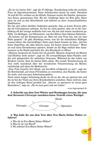 135
„Es ist ein harter Job“, sagt die 37-Jährige. Stundenlang steht die zierliche
Frau im Operationszimmer. Feste Arbeitszeiten kennt sie nicht. Zwischen
18 und 20 Uhr verlässt sie die Klinik. Zuhause wartet die Familie, gemeinsa-
mes Essen, gemeinsame Zeit. Bis der 12-jährige Sohn ins Bett geht. Dann
setzt sie sich an den Schreibtisch und arbeitet an ihrer wissenschaftlichen
Habilitation.
Sie hat sich selten darüber Gedanken gemacht, dass es kaum Frauen gibt,
die als Chirurginnen arbeiten. Es hat sie nicht gestört, dass sie in der Aus-
bildung oft der einzige weibliche Arzt war. Sie hat sich immer anerkannt ge-
fühlt, von Kollegen, von Schwestern, von den Eltern ihrer kleinen Patienten.
„Es kommt auf die Kompetenzen an. Dass ich eine Frau bin, hat nie eine
Rolle gespielt.“ Es gibt allerdings etwas, was ihr die männlichen Kollegen
voraus haben: Sie sind kräftiger. Doch auch damit kommt sie klar. „Ich bin
keine Superfrau, die alles können muss. Ich kenne meine Grenzen.“ Wenn
sie mal einen Erwachsenen operiert, drückt sie die Säge einfach dem Assis-
tenzarzt in die Hand und bittet ihn, den Brustkorb zu öffnen.
„Meinem Anspruch als Ärztin bin ich gerecht. Meinem Anspruch als Mutter
und Ehefrau nicht immer“, sagt sie. Du vernachlässigst deine Familie, mel-
det sich gelegentlich ihr schlechtes Gewissen. Während du das Leben von
Kindern rettest, lässt du deinen Sohn allein. Die soziale Verantwortung als
Arzt steht manchmal über der moralischen Verantwortung als Mutter,
rechtfertigt sich dann die Medizinerin.
„Eine Frau braucht drei Dinge, um beruﬂich erfolgreich zu sein“, sagt sie:
die Bereitschaft, auf etwas Privatleben zu verzichten, eine Familie, die hinter
ihr steht, und eine gute Arbeitsatmosphäre.
Nach einem langen Arbeitstag denkt sie oft an die, die sie operiert hat und
die sie bei der Visite aus ihren Krankenbetten anlachen. Dann weiß sie, dass
sie den richtigen Beruf gewählt hat. „Herzen zu operieren ist etwas ganz
Besonderes“, sagt sie. „Da ist man ganz nah am Leben.“
www.tagesspiegel.de
2. Schreibt aus dem Text Wörter und Wendungen heraus, die man
dem Kernwort Chirurgie zuordnen kann. Erstellt einen Wortigel.
Chirurgin Chirurgie Operation
Klinik
3. Was habt ihr aus dem Text über Eva Maria Delmo Walter er-
fahren?
1. Wie alt ist Eva Maria Delmo Walter?
2. Was ist sie von Beruf?
3. Wo arbeitet Eva Maria Delmo Walter?
 