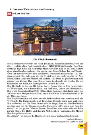 145
6. Das neue Wahrzeichen von Hamburg
a) Lest den Text.
Die Elbphilharmonie
Die Elbphilharmonie steht am Rand der neuen, modernen Hafencity und der
alten, traditionellen Speicherstadt, dem UNESCO-Weltkulturerbe. Das Kon-
zerthaus liegt direkt an Hamburgs Fluss, der Elbe, und ist auf den Mauern
eines alten Speichers gebaut. Hier lagerte man früher Kakao, Tee und Tabak.
Über den Speicher wurde eine schillernde, leuchtende Fassade aus 1100 Fen-
stern gebaut. Sie sieht aus wie ein Kristall und wechselt ständig ihr Aus-
sehen, wenn Licht und Wetter sich ändern. Das Dach ist geschwungen und
erinnert an Wellen. Das neue Konzerthaus ist deshalb ein Symbol für die
Geschichte der Stadt, für die Gegenwart und die Zukunft.
Das Gebäude ist bis zu 110 Meter hoch. Innen gibt es drei Konzertsäle,
44 Wohnungen, ein 4-Sterne-Hotel, ein Parkhaus, Läden und Restaurants.
Der große Konzertsaal hat 2100 Plätze. Kein Besucher sitzt dabei weiter als
30 Meter vom Dirigenten entfernt, denn die Bühne für das Orchester ist in
der Mitte des Saals.
Die Elbphilharmonie soll nicht nur ein Wahrzeichen sein, sondern auch ein
Treffpunkt für Einheimische und Touristen. Deshalb kann man auch ohne
Konzertbesuch auf die Plaza. In der achten Etage, dort, wo die Glasfassade
des Neubaus auf die Mauern des alten Speichers trifft, kann man draußen
einmal um das ganze Gebäude laufen. Dabei hat man einen schönen Blick
auf die Stadt, den Hafen und das alte Wahrzeichen Hamburgs, den Michel,
Hamburgs Hauptkirche.
Die „Elphi“ – so nennen die Hamburger ihr neues Wahrzeichen liebevoll.
Melanie Helmers,
Presse und Sprache, Dezember 2016
 