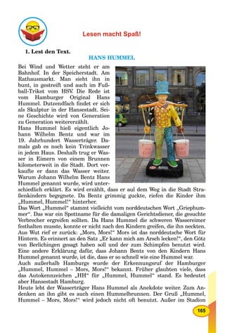 165
Lesen macht Spaß!
1. Lest den Text.
HANS HUMMEL
Bei Wind und Wetter steht er am
Bahnhof. In der Speicherstadt. Am
Rathausmarkt. Man sieht ihn in
bunt, in gestreift und auch im Fuß-
ball-Trikot vom HSV. Die Rede ist
vom Hamburger Original Hans
Hummel. Dutzendfach ﬁndet er sich
als Skulptur in der Hansestadt. Sei-
ne Geschichte wird von Generation
zu Generation weitererzählt.
Hans Hummel hieß eigentlich Jo-
hann Wilhelm Bentz und war im
19. Jahrhundert Wasserträger. Da-
mals gab es noch kein Trinkwasser
in jedem Haus. Deshalb trug er Was-
ser in Eimern von einem Brunnen
kilometerweit in die Stadt. Dort ver-
kaufte er dann das Wasser weiter.
Warum Johann Wilhelm Bentz Hans
Hummel genannt wurde, wird unter-
schiedlich erklärt. Es wird erzählt, dass er aul dem Weg in die Stadt Stra-
ßenkindern begegnete. Da Bentz grimmig guckte, riefen die Kinder ihm
„Hummel, Hummel!“ hinterher.
Das Wort „Hummel“ stammt vielleicht vom norddeutschen Wort „Griephum-
mer“. Das war ein Spottname für die damaligen Gerichtsdiener, die gesuchte
Verbrecher ergreifen sollten. Da Hans Hummel die schweren Wassereimer
festhalten musste, konnte er nicht nach den Kindern greifen, die ihn neckten.
Aus Wut rief er zurück: „Mors, Mors!“ Mors ist das norddeutsche Wort für
Hintern. Es erinnert an den Satz „Er kann mich am Arsch lecken!“, den Götz
von Berlichingen gesagt haben soll und der zum Schimpfen benutzt wird.
Eine andere Erklärung dafür, dass Johann Bentz von den Kindern Hans
Hummel genannt wurde, ist die, dass er so schnell wie eine Hummel war.
Auch außerhalb Hamburgs wurde der Erkennungsruf der Hamburger
„Hummel, Hummel – Mors, Mors!“ bekannt. Früher glaubten viele, dass
das Autokennzeichen „HH“ für „Hummel, Hummel“ stand. Es bedeutet
aber Hansestadt Hamburg.
Heute lebt der Wasserträger Hans Hummel als Anekdote weiter. Zum An-
denken an ihn gibt es auch einen Hummelbrunnen. Der Gruß „Hummel,
Hummel – Mors, Mors!“ wird jedoch nicht oft benutzt. Außer im Stadion
 
