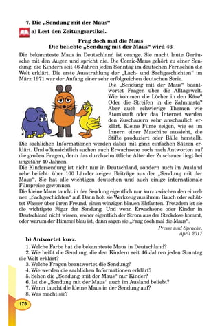7. Die „Sendung mit der Maus“
a) Lest den Zeitungsartikel.
Frag doch mal die Maus
Die beliebte „Sendung mit der Maus“ wird 46
Die bekannteste Maus in Deutschland ist orange. Sie macht laute Geräu-
sche mit den Augen und spricht nie. Die Comic-Maus gehört zu einer Sen-
dung, die Kindern seit 46 Jahren jeden Sonntag im deutschen Fernsehen die
Welt erklärt. Die erste Ausstrahlung der „Lach- und Sachgeschichten“ im
März 1971 war der Anfang einer sehr erfolgreichen deutschen Serie.
Die „Sendung mit der Maus“ beant-
wortet Fragen über die Alltagswelt.
Wie kommen die Löcher in den Käse?
Oder die Streifen in die Zahnpasta?
Aber auch schwierige Themen wie
Atomkraft oder das Internet werden
den Zuschauern sehr anschaulich er-
klärt. Kleine Filme zeigen, wie es im
Innern einer Maschine aussieht, die
Stifte produziert oder Bälle herstellt.
Die sachlichen Informationen werden dabei mit ganz einfachen Sätzen er-
klärt. Und offensichtlich suchen auch Erwachsene noch nach Antworten auf
die großen Fragen, denn das durchschnittliche Alter der Zuschauer liegt bei
ungefähr 40 Jahren.
Die Kindersendung ist nicht nur in Deutschland, sondern auch im Ausland
sehr beliebt: über 100 Länder zeigen Beiträge aus der „Sendung mit der
Maus“. Sie hat alle wichtigen deutschen und auch einige internationale
Filmpreise gewonnen.
Die kleine Maus taucht in der Sendung eigentlich nur kurz zwischen den einzel-
nen „Sachgeschichten“ auf. Dann holt sie Werkzeug aus ihrem Bauch oder schüt-
tet Wasser über ihren Freund, einen winzigen blauen Elefanten. Trotzdem ist sie
die wichtigste Figur der Sendung. Und wenn Erwachsene oder Kinder in
Deutschland nicht wissen, woher eigentlich der Strom aus der Steckdose kommt,
oder warum der Himmel blau ist, dann sagen sie „Frag doch mal die Maus“.
Presse und Sprache,
April 2017
b) Antwortet kurz.
1. Welche Farbe hat die bekannteste Maus in Deutschland?
2. Wie heißt die Sendung, die den Kindern seit 46 Jahren jeden Sonntag
die Welt erklärt?
3. Welche Fragen beantwortet die Sendung?
4. Wie werden die sachlichen Informationen erklärt?
5. Sehen die „Sendung mit der Maus“ nur Kinder?
6. Ist die „Sendung mit der Maus“ auch im Ausland beliebt?
7. Wann taucht die kleine Maus in der Sendung auf?
8. Was macht sie?
 