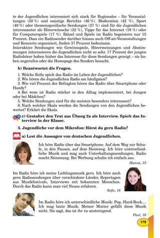179
te der Jugendlichen interessiert sich stark für Regionales – für Veranstal-
tungen (50 %) und sonstige Berichte (46 %). Moderation (42 %), Sport
(40 %) oder themenspeziﬁsche Sendungen (37 %) sind für die Jugendlichen
interessanter als Hörerwünsche (32 %), Tipps für das Internet (19 %) oder
für Computerspiele (17 %). Rätsel und Spiele im Radio begeistern nur 15
Prozent. Dass ein Radiosender darüber hinaus auch Off-air-Veranstaltungen
und Konzerte organisiert, ﬁnden 37 Prozent bedeutsam.
Interaktive Sendungen wie Gewinnspiele, Hörermeinungen und Abstim-
mungen interessieren die Jugendlichen nicht so sehr. 17 Prozent der jungen
Radiohörer haben bisher das Interesse für diese Sendungen gezeigt – sie ha-
ben angerufen oder die Homepage des Senders besucht.
b) Beantwortet die Fragen.
1. Welche Rolle spielt das Radio im Leben der Jugendlichen?
2. Wie hören die Jugendlichen Radio am häuﬁgsten?
3. Wie viel Prozent der Befragten hören das Radio über Smartphone oder
Handy?
4. Bei wem ist Radio stärker in den Alltag implementiert, bei Jungen
oder bei Mädchen?
5. Welche Sendungen sind für die meisten besonders interessant?
6. Nach welcher Skala werden die Sendungen von den Jugendlichen be-
wertet? Erklärt die Skala.
c) Gestaltet den Text aus Übung 2a als Interview. Spielt das In-
terview in der Klasse.
3. Jugendliche vor dem Mikrofon: Hörst du gern Radio?
a) Lest die Aussagen von deutschen Jugendlichen.
Ich höre Radio über das Smartphone: Auf dem Weg zur Schu-
le, in den Pausen, auf dem Heimweg. Ich höre unterschied-
liche Musik und mag auch Unterhaltungssendungen. Radio
macht Stimmung. Bei Werbung schalte ich einfach aus.
Hanna, 15
Im Radio höre ich meine Lieblingsmusik gern. Ich höre auch
gern Radiosendungen über verschiedene Länder, Reportagen
aus Musikfestivals, Interviews mit bekannten Menschen.
Durch das Radio kann man viel Neues erfahren.
Soﬁe, 16
Im Radio höre ich unterschiedliche Musik: Pop, Hard-Rock,...
Ich mag laute Musik. Meiner Mutter gefällt diese Musik
nicht. Sie sagt, das ist ihr zu anstrengend.
Paul, 16
 