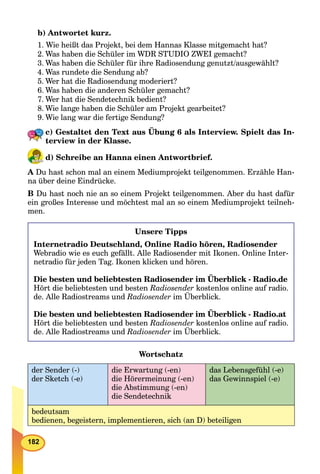 182
b) Antwortet kurz.
1. Wie heißt das Projekt, bei dem Hannas Klasse mitgemacht hat?
2. Was haben die Schüler im WDR STUDIO ZWEI gemacht?
3. Was haben die Schüler für ihre Radiosendung genutzt/ausgewählt?
4. Was rundete die Sendung ab?
5. Wer hat die Radiosendung moderiert?
6. Was haben die anderen Schüler gemacht?
7. Wer hat die Sendetechnik bedient?
8. Wie lange haben die Schüler am Projekt gearbeitet?
9. Wie lang war die fertige Sendung?
c) Gestaltet den Text aus Übung 6 als Interview. Spielt das In-
terview in der Klasse.
d) Schreibe an Hanna einen Antwortbrief.
A Du hast schon mal an einem Mediumprojekt teilgenommen. Erzähle Han-
na über deine Eindrücke.
B Du hast noch nie an so einem Projekt teilgenommen. Aber du hast dafür
ein großes Interesse und möchtest mal an so einem Mediumprojekt teilneh-
men.
Unsere Tipps
Internetradio Deutschland, Online Radio hören, Radiosender
Webradio wie es euch gefällt. Alle Radiosender mit Ikonen. Online Inter-
netradio für jeden Tag. Ikonen klicken und hören.
Die besten und beliebtesten Radiosender im Überblick - Radio.de
Hört die beliebtesten und besten Radiosender kostenlos online auf radio.
de. Alle Radiostreams und Radiosender im Überblick.
Die besten und beliebtesten Radiosender im Überblick - Radio.at
Hört die beliebtesten und besten Radiosender kostenlos online auf radio.
de. Alle Radiostreams und Radiosender im Überblick.
Wortschatz
der Sender (-)
der Sketch (-e)
die Erwartung (-en)
die Hörermeinung (-en)
die Abstimmung (-en)
die Sendetechnik
das Lebensgefühl (-e)
das Gewinnspiel (-e)
bedeutsam
bedienen, begeistern, implementieren, sich (an D) beteiligen
 