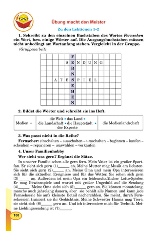 188
Übung macht den Meister
Zu den Lektionen 1–2
1. Schreibt zu den einzelnen Buchstaben des Wortes Fernsehen
ein Wort, bzw. einige Wörter auf. Die Ausgangsbuchstaben müssen
nicht unbedingt am Wortanfang stehen. Vergleicht in der Gruppe.
(Gruppenarbeit)
F
S E N D U N G
R
N
A T E S P I E L
E
H
E
N
2. Bildet die Wörter und schreibt sie ins Heft.
Medien +
die Welt  das Land 
die Landschaft die Hauptstadt 
der Experte
die Medienlandschaft
3. Was passt nicht in die Reihe?
Fernseher: einschalten – ausschalten – umschalten – beginnen – kaufen –
schenken – reparieren – auswählen – verkaufen
4. Unser Familienhobby
Wer sieht was gern? Ergänzt die Sätze.
In unserer Familie sehen alle gern fern. Mein Vater ist ein großer Sport-
fan. Er sieht sich gern (1) an. Meine Mutter mag Musik am liebsten.
Sie sieht sich gern (2) an. Meine Oma und mein Opa interessieren
sich für die aktuellen Ereignisse und für das Wetter. Sie sehen sich gern
(3) an. Außerdem ist mein Opa ein leidenschaftlicher Lotto-Spieler.
Er mag Gewinnspiele und wartet mit großer Ungeduld auf die Sendung
(4) . Meine Oma sieht sich (5) gern an. Sie können monatelang,
manche auch jahrelang dauern, aber sie behält alle Namen und kann jede
Fernsehserie bis aufs kleinste Detail nacherzählen. Sie meint, durch Fern-
sehserien trainiert sie ihr Gedächtnis. Meine Schwester Hanna mag Tiere,
sie sieht sich (6) gern an. Und ich interessiere mich für Technik. Mei-
ne Lieblingssendung ist (7) .
 