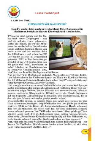193
Lesen macht Spaß
1. Lest den Text.
FERNSEHEN MIT WAU-EFFEKT
Dog-TV sendet jetzt auch in Deutschland Unterhaltsames für
Vierbeiner, berichten Karina Krawczyk und Harald John.
TV-Macher sind ständig auf der Su-
che nach neuen Zielgruppen – nun
sind sie auf den Hund gekommen.
Vorbei die Zeiten, als wir die Aben-
teuer des streberhaften Superhundes
Lassie verfolgen konnten. Hunde von
heute sitzen auf der anderen Seite
des Bildschirms – und sehen Dog-TV.
Der Sender ist jetzt in Deutschland
gestartet. 2012 in San Francisco ge-
gründet ist der „TV-Sender, über den
die ganze Welt bellt“, inzwischen in
sieben Ländern im Bezahlfernsehen
zu sehen-von Großbritannien, USA
bis China, von Brasilien bis Japan und Südkorea.
Nun ist Dog-TV in Deutschland gestartet. Abonnenten des Telekom-Enter-
tain-Paketes ﬁnden das Vierbeiner-Format auf Kanal 64. Rund ein Prozent
der 2,5 Millionen Entertain-Kunden habe schon Dog-TV eingeschaltet, sagt
Peter Kerckhoff, Content-Leiter der Telekom.
Und was gibt es da nun zu sehen? Jedenfalls keine packenden Verfolgungs-
jagden mit Katzen oder genüssliche Attacken auf Postboten. Bilder von Bei-
spielﬁlmen zeigen Wolken, Bäume, Pﬂanzen und dösende Hunde, dahinter
wabern esoterische Klangteppiche. Ofﬁziell setzen die Hunde-Regisseure
auf die Segmente „Entspannung, Stimulation und Beanspruchung, die in
der richtigen Balance zueinander gezeigt werden sollen“.
Wissenschaftler meinen, so würden Stress und Angst des Hundes, der das
Haus hüten muss, verringert. Dog-TV-Gründer Ron Levi glaubt gar an einen
positiven Effekt auf die Tiere: „Wir haben das untersucht. Hunde sehen an-
ders fern als Menschen. Sie sitzen nicht faul vor dem Bildschirm, sondern
lassen sich auch gern von den TV-Hunden animieren.“ Ganz gelehrige Tiere
könnten schon nach drei Wiederholungen einen Beitrag wiedererkennen.
Mehr noch: „Sehen Hunde Kleinkindern regelmäßig auf dem Bildschirm zu,
verhalten sie sich auch gegenüber Nachbarskindern weniger aggressiv.“
Fernsehen mit endlosen Wiederholungen und klarem Bildungsauftrag – ein
Traum für TV-Macher. Gerüchteweise laufen schon Studien, ob sich deu-
tsche Hunde nicht auch „Wetten, dass ...“
 