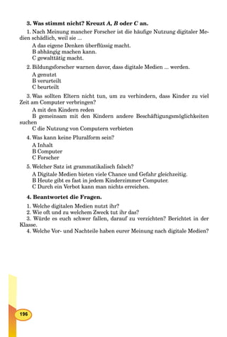 3. Was stimmt nicht? Kreuzt A, B oder C an.C
1. Nach Meinung mancher Forscher ist die häuﬁge Nutzung digitaler Me-
dien schädlich, weil sie ...
A das eigene Denken überﬂüssig macht.
B abhängig machen kann.
C gewalttätig macht.
2. Bildungsforscher warnen davor, dass digitale Medien ... werden.
A genutzt
B verurteilt
C beurteilt
3. Was sollten Eltern nicht tun, um zu verhindern, dass Kinder zu viel
Zeit am Computer verbringen?
A mit den Kindern reden
B gemeinsam mit den Kindern andere Beschäftigungsmöglichkeiten
suchen
C die Nutzung von Computern verbieten
4. Was kann keine Pluralform sein?
A Inhalt
B Computer
C Forscher
5. Welcher Satz ist grammatikalisch falsch?
A Digitale Medien bieten viele Chance und Gefahr gleichzeitig.
B Heute gibt es fast in jedem Kinderzimmer Computer.
C Durch ein Verbot kann man nichts erreichen.
4. Beantwortet die Fragen.
1. Welche digitalen Medien nutzt ihr?
2. Wie oft und zu welchem Zweck tut ihr das?
3. Würde es euch schwer fallen, darauf zu verzichten? Berichtet in der
Klasse.
4. Welche Vor- und Nachteile haben eurer Meinung nach digitale Medien?
 