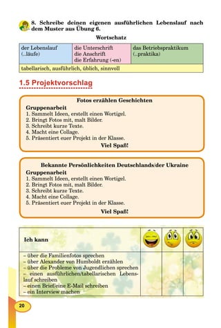 20
8. Schreibe deinen eigenen ausführlichen Lebenslauf nach
dem Muster aus Übung 6.
g
Wortschatz
der Lebenslauf
(..läufe)
die Unterschrift
die Anschrift
die Erfahrung (-en)
das Betriebspraktikum
(..praktika)
tabellarisch, ausführlich, üblich, sinnvoll
1.5 Projektvorschlag
Bekannte Persönlichkeiten Deutschlands/der Ukraine
Gruppenarbeit
1. Sammelt Ideen, erstellt einen Wortigel.
2. Bringt Fotos mit, malt Bilder.
3. Schreibt kurze Texte.
4. Macht eine Collage.
5. Präsentiert euer Projekt in der Klasse.
Viel Spaß!
Fotos erzählen Geschichten
Gruppenarbeit
1. Sammelt Ideen, erstellt einen Wortigel.
2. Bringt Fotos mit, malt Bilder.
3. Schreibt kurze Texte.
4. Macht eine Collage.
5. Präsentiert euer Projekt in der Klasse.
Viel Spaß!
Ich kann
– über die Familienfotos sprechen
– über Alexander von Humboldt erzählen
– über die Probleme von Jugendlichen sprechen
– einen ausführlichen/tabellarischen Lebens-
lauf schreiben
– einen Brief/eine E-Mail schreiben
– ein Interview machen
 