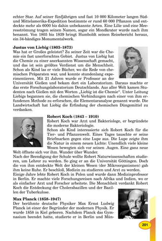 201
echter Star. Auf seiner fünfjährigen und fast 10 000 Kilometer langen Süd-
und Mittelamerika-Expedition bestimmte er rund 60 000 Pﬂanzen und ent-
deckte mehr als 6000 bis dahin unbekannte Arten. Eine Lilie und eine Mee-
resströmung tragen seinen Namen, sogar ein Mondkrater wurde nach ihm
benannt. Von 1805 bis 1839 bringt Humboldt seinen Reisebericht heraus,
ein 34-bändiges Monumentalwerk.
Justus von Liebig (1803–1873)
Was hat er Großes geleistet? Zu seiner Zeit war die Che-
mie ein fast unerforschtes Gebiet. Justus von Liebig hat
die Chemie zu einer anerkannten Wissenschaft gemacht,
und das ist sein größtes Verdienst um die Menschheit.
Schon als Kind las er viele Bücher, wo die Rede von che-
mischen Präparaten war, und konnte stundenlang expe-
rimentieren. Mit 21 Jahren wurde er Professor an der
Universität Gießen und bekam dort ein Laboratorium. Daraus machte er
das erste Forschungslaboratorium Deutschlands. Aus aller Welt kamen Stu-
denten nach Gießen mit den Worten „Liebig ist die Chemie“. Unter Leitung
Liebigs begannen sie, die chemischen Verbindungen nach einer von ihm er-
fundenen Methode zu erforschen, die Elementaranalyse genannt wurde. Die
Landwirtschaft hat Liebig die Erﬁndung der chemischen Düngemittel zu
verdanken.
Robert Koch (1843 – 1910)
Robert Koch war Arzt und Bakteriologe, er begründete
die moderne Bakteriologie.
Schon als Kind interessierte sich Robert Koch für die
Tier- und Pﬂanzenwelt. Eines Tages tauschte er seine
Briefmarken gegen eine Lupe aus. Die Lupe zeigte ihm
die Natur in einem neuen Lichte: Unendlich viele kleine
Wesen bewegten sich vor seinen .Augen. Eine ganz neue
Welt öffnete sich vor ihm. Wunder über Wunder.
Nach der Beendigung der Schule wollte Robert Naturwissenschaften studie-
ren, um Lehrer zu werden. So ging er an die Universität Göttingen. Doch
die von ihm entdeckte Welt der kleinen Wesen (der Mikroorganismen) gab
ihm keine Ruhe. Er beschloß, Medizin zu studieren und Arzt zu werden.
Einige Jahre lebte Robert Koch in Polen und wurde dann Medizinprofessor
in Berlin. Er machte viele Forschungsreisen nach Afrika und Indien, wo er
als einfacher Arzt und Forscher arbeitete. Die Menschheit verdankt Robert
Koch die Entdeckung der Cholerabazillen und der Bazil-
len der Tuberkulose.
Max Planck (1858–1947)
Der berühmte deutsche Physiker Max Ernst Ludwig
Planck ist einer der Begründer der modernen Physik. Er
wurde 1858 in Kiel geboren. Nachdem Planck das Gym-
nasium beendet hatte, studierte er in Berlin und Mün-
 