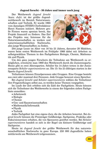 203
Jugend forscht – 50 Jahre und immer noch jung
Der Wettbewerb Jugend forscht
(kurz: Jufo) ist der größte Jugend-
wettbewerb im Bereich Naturwissen-
schaften und Technik. Er wurde 1965
vom damaligen STERN-Chefredakteur
Henri Nannen initiiert. Mehrere gro-
ße Firmen waren spontan bereit, das
Projekt ﬁnanziell zu fördern. Das Ziel
des Projekts war, Interesse für die
Naturwissenschaften zu wecken und
naturwissenschaftlichen Nachwuchs,
also junge Wissenschaﬂter, zu ﬁnden.
244 junge Leute im Alter von 16 bis 21 Jahren, darunter 20 Mädchen,
waren beim ersten Wettbewerb im Frühjahr 1966 dabei mit Arbeiten zu
selbstgewählten Themen in den Fachgebieten Biologie, Chemie, Mathema-
tik und Physik.
Um den ganz jungen Forschern die Teilnahme am Wettbewerb zu er-
möglichen, erweiterte man 1969 den Wettbewerb durch die Juniorensparte.
Heute gibt es zwei Alterssparten. Schüler bis 14 Jahre treten in der Junio-
rensparte Schüler experimentieren an. Die 15- bis 21-Jährigen starten in der
Sparte Jugend forscht.
Teilnehmen können Einzelpersonen oder Gruppen. Eine Gruppe besteht
aus zwei oder maximal drei Personen. Jede Gruppe benennt einen Sprecher.
Bei Jugend forscht und Schüler experimentieren wählen die Teilnehmer
ihre Fragestellungen selbst aus, es werden keine Themen vorgegeben.
Im Laufe der Zeit erhöhte sich die Zahl der Fachgebiete. Heute können
sich die Teilnehmer des Wettbewerbs in einem der folgenden sieben Fachge-
biete anmelden:
Arbeitswelt
Biologie
Chemie
Geo- und Raumwissenschaften
Mathematik/Informatik
Physik
Technik
Jedes Fachgebiet hat eine eigene Jury, die die Arbeiten bewertet. Bei Ju-
gend forscht können die Preisträger Geldbeträge, Sachpreise, Praktika oder
Exkursionsreisen erhalten, die von Sponsoren gestiftet werden. Bei Schüler
experimentieren handelt es sich in der Regel um kleinere Geldbeträge und
Sachpreise.
Heute ist Jugend forscht der größte Wettbewerb für den naturwis-
senschaftlichen Nachwuchs in ganz Europa. 250 000 Jugendliche haben
mittlerweile am Wettbewerb teilgenommen.
 