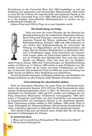 Privatdozent an der Universität Wien. Seit 1882 beschäftigte er sich mit
Problemen der praktischen und theoretischen Elektrotechnik. 1884 erhielt
er einen Ruf als Professor für experimentelle und technische Physik an der
Technischen Universität Prag, wo er 1888–1889 auch Rektor war. 1916 lehn-
te er das Angebot, österreichischer Bildungsminister zu werden, aus ge-
sundheitlichen Gründen ab.
Johann Puluj starb 1918 in Prag, wo er auch begraben wurde.
Die Entdeckung von Puluj
Puluj war einer der ersten Physiker, der das Potential der
Röntgenstrahlung für die medizinische Diagnostik erkannte.
Bevor Puluj nach Prag kam, interessierte er sich für die me-
chanische Theorie der Wärme, molekulare Physik und die
Kathodenstrahlung. Zwischen 1880 und 1882 publizierte er
vier Artikel über Kathodenstrahlung. Er untersuchte die
Wirkung von Magnetfeldern auf die Kathodenstrahlen und
zeigte, dass die Strahlen Ähnlichkeiten zu elektrischen Strö-
men in Festkörpern zeigen. Puluj entwickelte eine lumines-
zente Lampe, später als Puluj-Lampe bekannt. Diese Lampe
war ein Prototyp einer Röntgenröhre. Erst nach dem ersten
Bericht von Röntgen „Über eine neue Art von Strahlen“
nahm Puluj im Januar 1896 seine Untersuchungen zur Kathodenstrahlung
wieder auf. Schon am 13. Februar 1896 reichte er seine Publikation ein. Der
Artikel erschien früher als die zweite und dritte Publikationen von Rönt-
gen. In kürzester Zeit produzierte Puluj mit Hilfe der neuen Strahlung eine
große Anzahl von Bildern. Seine Entdeckung war unbestritten.
Es sind oft Zweifel entstanden, ob Röntgen wirklich der erste Entdecker der
Röntgenstrahlung war, aber Puluj hat selber Röntgens Priorität anerkannt.
Unterstützung der ukrainischen Kultur
Noch als Gymnasiast übersetzte der junge Puluj ein Planimetrie-Lehr-
buch in die ukrainische Sprache. 1872–1873 war Puluj Vorsitzende der ukrai-
nischen Studentenorganisation Sitsch in Wien. Er übersetzte auch weitere
Lehrbücher ins Ukrainische. 1869 und 1871 wurden zwei Auﬂagen des von
Puluj übersetzten Molytwoslow (Gebetswort) herausgegeben. 1880 über-
setzte er Evangelium und Psalter aus dem Griechischen und Lateinischen
in Zusammenarbeit mit Pantelejmon Kulisch in die ukrainische Sprache.
Diese Übersetzung erschien seitdem in fünf Auﬂagen. 1899 wurde Puluj zu
einem Vollmitglied der Wissenschaftlichen Schewtschenko-Gesellschaft ge-
wählt. Außerdem organisierte er Stipendien für die ukrainische Jugend.
1915 schrieb Puluj auch auf Deutsch einen Artikel über die von ihm ge-
wünschte Unabhängigkeit der Ukraine.
b) Antwortet kurz.
1. Wann und wo wurde Iwan Puluj geboren? Was waren seine Eltern?
2. Wo hat Iwan Puluj gelernt?
 