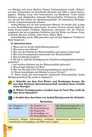208
von Bilezkyj und seiner Ehefrau Tetjana Tschernyschowa wurde „Kobsar“
aus dem Ukrainischen ins Griechische übersetzt und 1964 in Athen heraus-
gegeben. Bilezkyj erzog viele Generationen von Studenten. Unter seinen
Schülern sind Akademiker, bekannte Wissenschaftler, Professoren, Dokto-
ren, die auf dem Gebiet der Sprachwissenschaft, der klassischen Philologie
und der Computerlinguistik arbeiten.
Andrij Bilezkyj war ein sehr arbeitsamer Mensch. Er erholte sich, in dem
er seine Beschäftigungen abwechselte. In seiner Freizeit schrieb Andrij Bi-
lezkyj Erinnerungen, Gedichte, Epigramme, übersetzte viel. Im Überset-
zungswerk des hervorragenden Gelehrten sind die Werke von Homer, Esop,
Archiloch, Horazio, Verhilio, Jules Verne, Walter Skott.
Andrij Bilezkyj wurde 1995 gestorben und auf dem Bajkower Friedhof in
Kyjiw beigesetzt.
b) Antwortet kurz.
1. Wann und wo wurde Andrij Bilezkyj geboren?
2. Was waren seine Eltern?
3. Was war die Vorliebe des Wissenschaftlers sein ganzes Leben lang?
4. Wie viele Fremdsprachen beherrschte der Wissenschaftler?
5. Was hat Bilezkyj studiert?
6. Wo hat er nach der Beendigung des Charkiwer pädagogischen Instituts
gearbeitet?
7. Auf welchen Gebieten hat der Wissenschaftler geforscht?
8. Worauf legte Bilezkyj viel Wert?
9. Was war das Ziel seiner Forschungsexpeditionen auf die Krim?
10. Womit beschäftigte sich Bilezkyj in seiner Freizeit?
11. Wann wurde der hervorragende ukrainische Wissenschaftler Andrij
Bilezkyj gestorben? Wo wurde er beigesetzt?
c) Schreibt aus dem Text Wörter und Wendungen heraus, die
man dem Kernwort Sprachwissenschaft zuordnen kann. Erstellt
einen Wortigel.
d) Welche Fremdsprachen erwähnt man im Text? Was weißt du
über diese Sprachen?
4. Erzählt über das Leben von Andrij Bilezkyj nach der Zeittafel.
Wortschatz
der Polyglotte (-n)
der Artikel (-)
die Vorliebe (-n)
die Unterstützung
die Diagnostik
die Grundlage (-n)
die Besonderheit (-en)
das Übersetzungswerk (-e)
das Forschungswerk (-e)
einsetzen, pﬂegen, beherrschen, umfassen, promovieren, auszeichnen,
ausarbeiten, herausgeben, viel Wert (auf A) legen
 