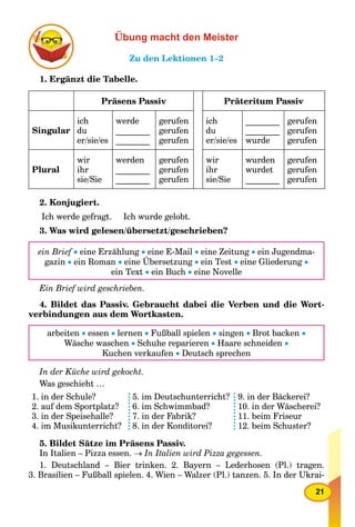 21
Übung macht den Meister
Zu den Lektionen 1–2
1. Ergänzt die Tabelle.
Präsens Passiv Präteritum Passiv
Singular
ich
du
er/sie/es
werde
________
________
gerufen
gerufen
gerufen
ich
du
er/sie/es
________
________
wurde
gerufen
gerufen
gerufen
Plural
wir
ihr
sie/Sie
werden
________
________
gerufen
gerufen
gerufen
wir
ihr
sie/Sie
wurden
wurdet
________
gerufen
gerufen
gerufen
2. Konjugiert.
Ich werde gefragt. Ich wurde gelobt.
3. Was wird gelesen/übersetzt/geschrieben?
ein Brief  eine Erzählung  eine E-Mail  eine Zeitung  ein Jugendma-
gazin  ein Roman  eine Übersetzung  ein Test  eine Gliederung 
ein Text  ein Buch  eine Novelle
Ein Brief wird geschrieben.
4. Bildet das Passiv. Gebraucht dabei die Verben und die Wort-
verbindungen aus dem Wortkasten.
arbeiten  essen  lernen  Fußball spielen  singen  Brot backen 
Wäsche waschen  Schuhe reparieren  Haare schneiden 
Kuchen verkaufen  Deutsch sprechen
In der Küche wird gekocht.
Was geschieht …
1. in der Schule?
2. auf dem Sportplatz?
3. in der Speisehalle?
4. im Musikunterricht?
5. im Deutschunterricht?
6. im Schwimmbad?
7. in der Fabrik?
8. in der Konditorei?
9. in der Bäckerei?
10. in der Wäscherei?
11. beim Friseur
12. beim Schuster?
5. Bildet Sätze im Präsens Passiv.
In Italien – Pizza essen.  In Italien wird Pizza gegessen.
1. Deutschland – Bier trinken. 2. Bayern – Lederhosen (Pl.) tragen.
3. Brasilien – Fußball spielen. 4. Wien – Walzer (Pl.) tanzen. 5. In der Ukrai-
 