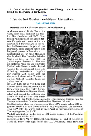 215
3. Gestaltet den Zeitungsartikel aus Übung 1 als Interview.
Spielt das Interview in der Klasse.
1. Lest den Text. Markiert die wichtigsten Informationen.
DAS AUTOLAND
Daimler und BMW feiern dieses Jahr Geburtstag.
Auch wenn man nicht viel über Autos
weiß, kennt man bestimmt die Mar-
ken Mercedes-Benz und BMW. Diese
beiden Namen stehen seit vielen Jah-
ren für gute und teure Autos aus
Deutschland. Für ihren guten Ruf ha-
ben die Unternehmen lange und hart
gearbeitet. Beide Marken haben eine
lange und spannende Geschichte.
Deutschland ist für viele Menschen
das Autoland. Der deutsche Erﬁnder
Carl Benz baute im Jahr 1885 den
„Motorwagen Nummer 1“. Das war
ein einfaches Auto, das wie ein großes
Dreirad mit Motor aussah. Schnell
wurden die Menschen auf diese tolle
Erﬁndung aufmerksam. Ungefähr
zur gleichen Zeit stellte noch ein
deutscher Erﬁnder seine Konstrukti-
on vor: Gottlieb Daimler baute die
„Motorkutsche“.
Im Jahr 1926 gab es von Benz und
Daimler schon verschiedene Autos in
Serienproduktion. Die beiden Unter-
nehmen, die Daimler-Motoren-Gesell-
schaft und Benz & Co, schlossen sich
zusammen und nannten sich Daim-
ler-Benz AG. Der Markenname Mercedes- Benz kommt übrigens von der
Tochter eines frühen Daimler-Autohändlers, Mercedes Jellinek.
Die Bayerischen Motorenwerke sind noch älter. BMW wurde schon 1916 ge-
gründet und baute zuerst Motorräder und Flugzeugmotoren. Das erste Auto
– der BMW 3/15 PS – wurde noch in einem Werk in Eisenach im Bundesland
Thüringen gebaut. Im BMW-
Werk II in München wurden erst ab 1952 Autos gebaut, weil die Fabrik im
Krieg zerstört worden war.
Die Daimler-Benz AG von 1926 heißt heute Daimler AG und ist nun also 90
Jahre alt. BMW feiert sogar schon den 100. Geburtstag. Beide Hersteller
 