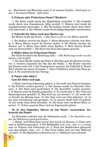 22
ne – Borschtsch und Warenyky essen. 6. In unserer Familie – Fisch gern es-
sen. 7. In unserer Klasse – gern lesen.
6. Präsens oder Präteritum Passiv? Markiert.
1. Die Ernte wurde durch den Hagelschlag vernichtet. 2. Das Gebäude
wurde durch eine Gasexplosion völlig zerstört. 3. Malaria wird durch die
Anophelesmücke übertragen. 4. Alle Verwandten werden durch diese Nach-
richt überrascht. 5. Der Verkehr wurde durch heftige Regenfälle unterbrochen.
7. Schreibt die Sätze nach dem Muster um.
Die Mutter kocht das Essen.  Das Essen wird von der Mutter gekocht.
1. Der Kellner serviert das Essen. 2. Meine Schwester schreibt viele Brie-
fe. 3. Meine Mutter macht die Fenster sauber. 4. Die Kinder räumen das
Zimmer auf. 5. Meine Oma bäckt einen Kuchen. 6. Mein kleiner Bruder
malt ein Sommerbild. 7. Die Katze hat diese Vase kaputt gemacht.
8. Bildet Sätze im Präteritum Passiv.
Die Gäste bezahlten die Rechnung nicht.  Die Rechnung wurde von den
Gästen nicht bezahlt.
1. Die laute Musik weckte das Kind. 2. Die Oma goss die Blumen im Gar-
ten. 3. Gestern reparierte der Opa das alte Radio. 4. Die Kinder räumten
das Zimmer nicht auf. 5. Der Gesangverein sang das alte Volkslied. 6. Diesen
Brief schrieb mir meine Freundin. 7. Seine Großeltern hatten das Haus ge-
baut. 8. Sie unterschrieb den Vertrag.
9. Passiv oder Aktiv?
Lest die Sätze und sagt.
1. Heute wird Leas Geburtstag gefeiert. 2. Ich werde zum Konzert kommen.
3. Die Früchte werden geerntet. 4. Der Roman wurde ins Deutsche über-
setzt. 5. Der Brief wird geschrieben. 6. Die Kartoffeln werden geerntet.
7. In Bayern wird oft Dialekt gesprochen. 8. Es wurde kalt. 9. Wer wird zum
Klassensprecher gewählt? 10. Was wird aus uns werden? 11. Ich werde die-
se Novelle bis Montag lesen. 12. Der Saal wird zum Fest dekoriert. 13. In
der Aula wird getanzt und gesungen. 14. In unserer Stadt wird viel gebaut.
15. Ich werde einen Brief schreiben. 16. Der Zaun wird von Herrn Klein re-
pariert. 17. Neben unserem Haus wird ein Supermarkt gebaut.
10. ln den folgenden Sätzen ist das Passiv vorzuziehen. Ge-
braucht das Passiv.
Im Deutschen schreibt man die Substantive groß.  Im Deutschen wer-
den die Substantive groß geschrieben.
1. Haupt- und Nebensätze trennt man durch ein Komma. 2. Zitate setzt
man in Anführungszeichen. 3. Die Halbpräﬁxe (ein-, aus-, mit- u. a.) trennt
man im Präsens und Präteritum ab. 4. Nach den Modalverben gebraucht
man den Inﬁnitiv ohne „zu“. 5. Das Futur bildet man mit dem Hilfsverb
„werden“. 6. Die Maskulina-Lebewesen auf „e“ dekliniert man schwach.
 