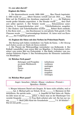 23
11. von oder durch?
Ergänzt die Sätze.
1. Die Quantentheorie wurde 1899–1900 _____ Max Planck begründet.
2. 1905 wurde sie _____ Albert Einstein vertieft und seit 1913 _____ Niels
Bohr auf die Probleme des Atombaus angewandt. 3. _____ die Explosion
wurde großer Schaden angerichtet. 4. Der Kranke wurde _____ dem Chef-
arzt selbst operiert. 5. Der Verkehr wurde _____ Schneestürme unter-
brochen. 6. Lungentuberkulose wird _____ Tuberkelbakterien ausgelöst.
7. Die Cholera- und Tuberkelbazillen wurden _____ Robert Koch entdeckt.
8. Ein Kreis wird _____ den Durchmesser in zwei gleiche Teile geteilt. 9. Die
Chaussee wurde _____ Lawinenabgänge blockiert. 10. Asien wird von Euro-
pa _____ das Uralgebirge getrennt.
12. Ergänzt die Sätze mit den Verben im Präteritum Passiv.
Der Seeweg nach Indien (entdecken) von Vasko da Gama.  Der Seeweg
nach Indien wurde von Vasko da Gama entdeckt.
1. Die Theorie der Weltraumﬂüge (entwickeln) von Ziolkowski. 2. Der
Erdball (umschiffen) zum ersten Mal von Magellan. 3. Zentralasien (erfor-
schen) zum ersten Mal von Prshewalski. 4. Das Radio (erﬁnden) vom rus-
sischen Gelehrten Popow. 5. Das Periodensystem der Elemente (aufstellen)
von Mendelejew.
13. Welches Verb passt?
Zeitungen und Prospekte
an einem Wettbewerb
Geld
Partys
Tiere
teilnehmen
verdienen
austragen
sparen
besuchen
ausgeben
versorgen
14. Welches Wort passt?
Angst  besuchen  Schule  Klasse  studieren  Freizeit 
Sprachen  Schüler
1. Morgen bekommt Daniel sein Zeugnis. Er kann nicht schlafen, weil er
_______ hat. 2. Michael geht zur Schule. Er ist _______. 3. Marianne ist Dol-
metscherin. Sie spricht sechs _______. 4. Angelika ist fünf Jahre alt. Nächs-
tes Jahr muss sie zur _______ gehen. 5. Kann man an der Hamburger Uni-
versität Geograﬁe _______. 6. Frau Roth arbeitet sehr viel. Sie hat nur we-
nig _______. 7. Muss jedes Kind die Grundschule _______? 8. 38 Schüler? –
Das ist eine große _______.
 