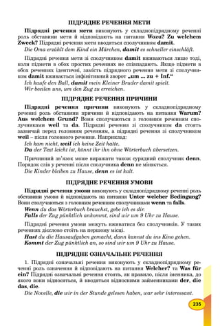 235
ПІДРЯДНЕ РЕЧЕННЯ МЕТИ
Підрядні речення мети виконують у складнопідрядному реченні
роль обставини мети й відповідають на питання Wozu? Zu welchem
Zweck? Підрядні речення мети вводяться сполучником damit.
Die Ота erzählt dem Kind ein Märchen, damit es schneller einschläft.
Підрядні речення мети зі сполучником damit вживаються лише тоді,
коли підмети в обох простих реченнях не співпадають. Якщо підмети в
обох реченнях ідентичні, замість підрядного речення мети зі сполучни-
ком damit вживається інфінітивний зворот „um ... zu + Inf.“
Ich kaufe den Ball, damit mein Kleiner Bruder damit spielt.
Wir beeilen uns, um den Zug zu erreichen.
ПІДРЯДНЕ РЕЧЕННЯ ПРИЧИНИ
Підрядні речення причини виконують у складнопідрядному
реченні роль обставини причини й відповідають на питання Warum?
Aus welchem Grund? Вони сполучаються з головним реченням спо-
лучниками weil та da. Підрядні речення зі сполучником da стоятьa
зазвичай перед головним реченням, а підрядні речення зі сполучником
weil – після головного речення. Наприклад:
Ich kam nicht, weil ich keine Zeit hatte.
Da der Text leicht ist, könnt ihr ihn ohne Wörterbuch übersetzen.
Причинний зв’язок може виражати також сурядний сполучник denn.
Порядок слів у реченні після сполучника denn не міняється.
Die Kinder bleiben zu Hause, denn es ist kalt.
ПІДРЯДНЕ РЕЧЕННЯ УМОВИ
Підрядні речення умови виконують у складнопідрядному реченні рольи
обставини умови й відповідають на питання Unter welcher Bedingung?
Вони сполучаються з головним реченням сполучниками wenn таn falls.
Wenn du das Wörterbuch brauchst, gebe ich es dir.
Falls der Zug pünktlich ankommt, sind wir um 9 Uhr zu Hause.
Підрядні речення умови можуть вживатися без сполучників. У таких
реченнях дієслово стоїть на першому місці.
Hast du die Hausaufgaben gemacht, dann kannst du ins Kino gehen.
Kommt der Zug pünktlich an, so sind wir um 9 Uhr zu Hause.
ПІДРЯДНЕ ОЗНАЧАЛЬНЕ РЕЧЕННЯ
1. Підрядні означальні речення виконують у складнопідрядному ре-
ченні роль означення й відповідають на питання Welcher? та Was für
ein? Підрядні означальні речення стоять, як правило, після іменника, до
якого вони відносяться, й вводяться відносними займенниками der, die
das, die.
Die Novelle, die wir in der Stunde gelesen haben, war sehr interessant.
 