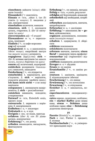 einnehmen займати (місце); обій-
мати (посаду)
Einsamkeit f = самотність
Einsatz m -(e)s, ..sätze 1. (an D)
участь (у чомусь); 2. введення у
дію, використання
einschalten включати; вмикати
einsetzen, sich ~ 1. докладати
зусиль, старатися; 2. (für A) висту-
пати (за щось)
einverstanden adj: ~! згоден!
Einwanderer m -s, = переселе-
нець, іммігрант
Eisdiele f =, -n кафе-морозиво
eng adj вузький
Engagement m -s, -s захопленість
(ідеєю тощо); енергійний виступ
(на захист чогось); активність
еngagieren [ãga'Zi:r@n]: sich ~
(für A) активно виступати (на захист
чогось, когось); боротися (за щось)
еnorm adj величезний, надмірний
entdecken розкривати (таємни-
цю); виявляти, знаходити
Entdeckung f =, -en відкриття
entscheiden 1. вирішувати, роз-
в’язувати; 2. sich ~ вирішити,
ухвалити рішення (зробити щось);
ich kann mich nicht ~ я не можу
вирішити
entspannen 1. зменшувати напру-
женість; 2. sich ~ розслаблятися
entstehen виникати, походити;
утворюватися
Entwurf m -(e)s, Entwürfe ескіз,
проект; план
entwurzeln 1. виривати з корін-
ням; 2. викорінювати
Erdbeben n -s, = землетрус
Erdrutsch m -s, -е зсув
Ereignis n -ses, -se подія, пригода
erfahren (über А; von D) дізна-
ватися, довідуватися
Erfahrung f =, -en досвід
erﬁnden винаходити, вигадувати,
фантазувати
Erﬁndung f =, -en винахід, вигадка
Erfolg m -(e)s, -e успіх; результат
erfolglos adj безуспішний, невдалий
еrforderlich adj необхідний, потріб-
ний
erforschen досліджувати, вивчати,
випробовувати
Erforscher m -s, = дослідник
Erfüllung f = виконання; in ~ ge-
hen здійснюватися;
ergänzen доповнювати, поповню-
вати (колекцію тощо)
erhalten 1. одержувати; 2. збері-
гати
erklären пояснювати
erleichtern полегшувати
erlernen вивчати, завчати; einen
Beruf ~ опанувати (якусь професію)
erneuerbar adj (regenerativ) від-
новлювальний
eröffnen відкривати; розпочинати
Erreger m -s = збудник
Ersatz m -es заміна
Ersatzfamilie f =, -n заміна ро-
дини
еrsetzen 1. заміняти, заміщати;
2. відшкодовувати (збитки)
Erscheinung f =, -en явище
Erwärmung f =, -en потепління
Erwartung f =, -n очікування
Erzieher m -s, = вихователь, пе-
дагог
experimentieren експерименту-
вати
extra окремо, додатково; особливо;
ein ~ starker Kaffee дуже міцна
кава; etwas ~ Schönes дещо
особливо гарне; eine ~ Belohnung
додаткова винагорода
Ff
Facette [fa'sEt@] f =, -n грань
Fach n -(es), Fächer 1. предмет;
2. полиця
Fachhochschule f =, -n універси-
тет прикладних наук
 