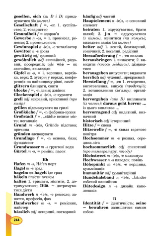 gesellen, sich (zu D і D) приєд-
нуватися (до когось)
Gesellschaft f =, -en 1. суспіль-
ство; 2. товариство
Gesundheit f = здоров’я
Gewerbe n -es, = 1. промисел, ре-
месло; 2. промисловість
Gewinnspiel n -(е)s, -е тоталізатор
Gewitter n -s гроза
gewittrig аdj грозовий
gewöhnlich аdj звичайний, рядо-
вий, посередній; аdv wie ~ як
звичайно, як завжди
Gipfel m -s, = 1. вершина, верхів-
ка, верх; 2. зустріч у верхах, конфе-
ренція на найвищому рівні, саміт
glitzern блищати, сяяти
Glocke f =, -n дзвін; дзвінок
Glockenspiel n -(e)s, -e куранти
grell adj яскравий, крикливий (про
колір)
grillen підсмажувати на грилі
Großküche f =, -n фабрика-кухня
Großstadt f =, ..städte велике міс-
то; мегаполіс
Grund m -(e)s, Gründe підстава;
причина
gründen засновувати
Grundlage f =, -n основа, база;
фундамент
Grundwasser т -s грунтові води
Gürtel m -s, = ремінь; пасок
Hh
Hafen m -s, Häfen порт
Hagel m -s град
hageln: es hagelt іде град
häkeln плести гачком
halten 1. тримати, містити; 2. до-
тримуватися; Diät ~ дотримува-
тися дієти
Handwerk n -(e)s, -e ремесло; за-
няття, професія, фах
Handwerker m -s, = ремісник,
майстер
hässlich adj негарний, потворний
häuﬁg adj частий
Hauptelement n -(e)s, -е основний
елемент
heiraten 1. одружуватися, брати
шлюб; 2. j-n ~ одружуватися
(з кимсь), женитися (на комусь);
виходити заміж (за когось)
heiter аdj 1. ясний, безхмарний,
сонячний; 2. веселий, радісний
Herauforderung f =, -en виклик
herausbringen 1. виносити; 2. ви-
водити (когось звідкись); дізнава-
тися
herausgeben випускати; видавати
herrlich adj чудовий, прекрасний
Herstellung f =, -en 1. створення,
виготовлення, випуск (продукції);
2. встановлення (зв’язку), органі-
зація
hervorgehen (aus D) випливати
(із чогось); daraus geht hervor …
із цього випливає …
hervorragend adj видатний, виз-
начний
historisch adj історичний
Hitze f = спека
Hitzewelle f =, -n хвиля гарячого
повітря
Hochsommer m -s розпал, сере-
дина літа
hochsommerlich adj спекотний
(про температуру, погоду)
Höchstwert m -(е)s, -е максимум
Hochwasser n -s паводок, повінь
Höhepunkt m -(e)s, -e вершина;
кульмінація
humanitär adj гуманітарний
Hundehalsband n -(е)s, ..bänder
собачий нашийник
Hütedesign n -s дизайн капе-
люшків
Ii
Identität f = ідентичність; seine
~ bewahren залишатися самим
собою
 