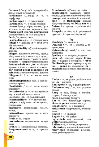 Parcour [..'ku:á7] m/n паркур (подо-
лання смуги перешкод)
Parfümeur […'mø:á7] m -s, -e
парфумер
Parkanlage f =, -n сквер; парк
Parkﬂäche f =, -n місце стоянки
passen бути до міри; личити, бути
до лиця; підходити, годитися; der
Anzug passt ihm wie angegossen
костюм сидить на ньому як улип
Perle f =, -n перлина
Pestepidemie f =, -n епідемія чуми
Pﬂege f = догляд; in ~ sein бути
під наглядом
pﬂegebedürftig adj який потребує
догляду
pﬂegen доглядати (когось, щось);
піклуватися (про когось, про щось);
мати звичай (звичку) робити щось;
Kontakte ~ підтримувати контакти;
Freundschaft mit j-m ~ підтри-
мувати з кимсь дружні стосунки;
der Herbst pﬂegt regnerisch zu
sein осінь звичайно (буває) дощова
Pﬂegeserie f =, -n косметична
серія
Pﬂichtprogramm n -(e)s, -е обов’яз-
кова програма
Plastiktüte f =, -n поліетилено-
вий пакет
Polizeirevier n -s, -e поліцейська
варта; поліцейська дільниця
Polizist m -en, -en поліцейський
Postzusteller m -s, = листоноша
prägen карбувати; штампувати;
створювати
prämieren преміювати (когось
чимсь)
präsentieren презентувати, про-
понувати
Preis m -es, -е ціна
рroduzieren виготовляти, випус-
кати
Proﬁ m -s, -s професіонал, фахівець
Programmierer m -s, = програ-
міст
Prominente m/f видатна особаf
promovieren захищати дисер-
тацію; здобувати науковий ступінь
prompt adj негайний, швидкий;
eine ~ е Bedienung швидке
обслуговування; ich bitte um ~ е
Antwort я прошу терміново від-
повісти
Prospekt m -(е)s, -е 1. рекламний
проспект; 2. проспект (вулиця)
Qq
Quadriga f = квадригаf
Qualität f =, -en 1. якість; 2. га-
тунок, сорт
Quizsendung [kvIs] f =, -en теле-f
вікторина
Quelle f =, -n джерело, струмок
quer adv поперек, через; kreuz
und ~ вздовж і впоперек; ~ über
die Straße gehen перетнути вули-
цю; ~ gehen не вдаватися; j-n ~
ansehen недовірливо ставитися до
когось
Rr
Radio n -s, -s радіо; радіомовлен-
ня; im ~ по радіо
Radiogerät n -es, -e радіоприймач
Radiosendung f =, -en радіопе-
редача
Rang m -(e)s, Ränge 1. ступінь,
розряд; 2. театр. ярус
rasen шаленіти, буянити
Rat m -(e)s, Ratschläge порада;
einen ~ geben давати пораду
Redakteur m -s, -е редактор
reduzieren скорочувати, обмежу-
вати
Regel f =, -n правило
Region f =, -en регіон
regnerisch adj дощовий; ~es
Wetter дощова погода
Reifen m -s, = шина, покришка
relevant adj значущий, важливий
renovieren обновляти; ремонту-
вати, робити ремонт
 