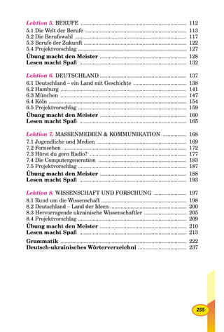 255
Lektion 5. BERUFE ........................................................................ 112
5.1 Die Welt der Berufe ..................................................................... 113
5.2 Die Berufswahl ............................................................................ 117
5.3 Berufe der Zukunft ...................................................................... 122
5.4 Projektvorschlag .......................................................................... 127
Übung macht den Meister ........................................................... 128
Lesen macht Spaß ......................................................................... 132
Lektion 6. DEUTSCHLAND ........................................................... 137
6.1 Deutschland – ein Land mit Geschichte .................................... 138
6.2 Hamburg ...................................................................................... 141
6.3 München ...................................................................................... 147
6.4 Köln .............................................................................................. 154
6.5 Projektvorschlag .......................................................................... 159
Übung macht den Meister ........................................................... 160
Lesen macht Spaß ......................................................................... 165
Lektion 7. MASSENMEDIEN & KOMMUNIKATION ................ 168
7.1 Jugendliche und Medien ............................................................. 169
7.2 Fernsehen .................................................................................... 172
7.3 Hörst du gern Radio? .................................................................. 177
7.4 Die Computergeneration ............................................................ 183
7.5 Projektvorschlag .......................................................................... 187
Übung macht den Meister ........................................................... 188
Lesen macht Spaß ......................................................................... 193
Lektion 8. WISSENSCHAFT UND FORSCHUNG ...................... 197
8.1 Rund um die Wissenschaft .......................................................... 198
8.2 Deutschland – Land der Ideen .................................................... 200
8.3 Hervorragende ukrainische Wissenschaftler ............................. 205
8.4 Projektvorschlag .......................................................................... 209
Übung macht den Meister ........................................................... 210
Lesen macht Spaß ......................................................................... 213
Grammatik ...................................................................................... 222
Deutsch-ukrainisches Wörterverzeichni ................................. 237
 