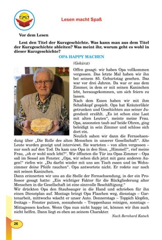 26
Lesen macht Spaß
Vor dem Lesen
Lest den Titel der Kurzgeschichte. Was kann man aus dem Titel
der Kurzgeschichte ableiten? Was meint ihr, worum geht es wohl in
dieser Kurzgeschichte?
OPA HAPPY MACHEN
(Gekürzt)
Offen gesagt: wir haben Opa vollkommen
vergessen. Das letzte Mal haben wir ihn
bei seinem 85. Geburtstag gesehen. Das
war vor drei Jahren. Da war er aus dem
Zimmer, in dem er mit seinen Kaninchen
lebt, herausgekommen, um sich feiern zu
lassen.
Nach dem Essen haben wir mit ihm
Schafskopf gespielt. Opa hat Kräuterlikör
getrunken und Geschichten aus seiner Ju-
gendzeit erzählt. „Es ist schon eine Last
mit alten Leuten“, meinte meine Frau.
Opa, ansonsten taub auf beide Ohren, ging
beleidigt in sein Zimmer und schloss sich
dort ein.
Neulich sahen wir dann die Fernsehsen-
dung über „Die Rolle des alten Menschen in unserer Gesellschaft“. Alte
Leute wurden gezeigt und interviewt. Sie warteten – von allen vergessen –
nur noch auf den Tod. Da kam uns Opa in den Sinn. „Himmel!“, rief meine
Frau, „ob er wohl noch lebt?“. Wir öffneten die Tür ins Opas Zimmer – Opa
saß im Sessel am Fenster. „Opa, wir sehen dich jetzt mit ganz anderen Au-
gen!“ riefen wir. „Du darfst wieder mit uns am Tisch essen und im Wohn-
zimmer deine Pfeife rauchen“. Opa antwortete nicht. Er redete nur noch
mit seinen Kaninchen.
Dann erinnerten wir uns an die Stelle der Fernsehsendung, in der ein Pro-
fessor gesagt hatte: „Ein wichtiger Faktor für die Rückgliederung alter
Menschen in die Gesellschaft ist eine sinnvolle Beschäftigung.“
Wir drückten Opa den Staubsauger in die Hand und schrieben für ihn
einen Dienstplan auf. Montags bringt Opa Flaschen weg, dienstags – Gar-
tenarbeit, mittwochs wäscht er unser Auto. Donnerstags – Teppich klopfen,
freitags – Fenster putzen, sonnabends – Treppenhaus reinigen, sonntags –
Mittagessen kochen. Wenn Opa nun nicht happy ist, können wir ihm auch
nicht helfen. Dann liegt es eben an seinem Charakter.
Nach Bernhard Katsch
 